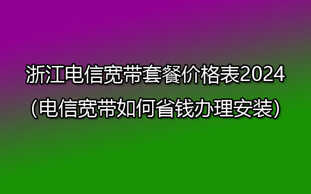 浙江电信宽带套餐价格表2024（电信宽带如何省钱办理安装）