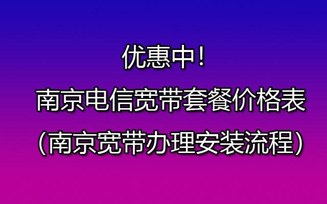 优惠中！南京电信宽带套餐价格表（南京宽带办理安装流程）