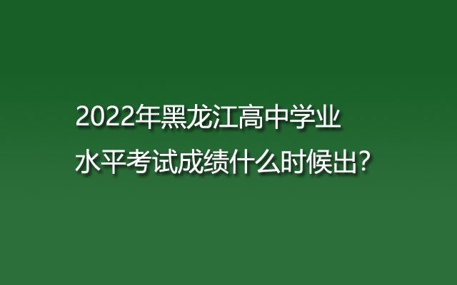 2022年黑龙江高中学业水平考试成绩什么时候出？