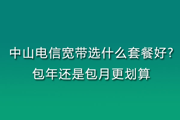 中山电信宽带选什么套餐好?包年还是包月更划算