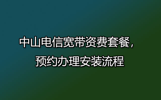 中山电信宽带资费套餐，预约办理安装流程