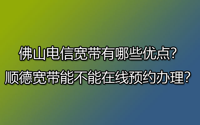 佛山电信宽带有哪些优点？顺德宽带能不能在线预约办理？