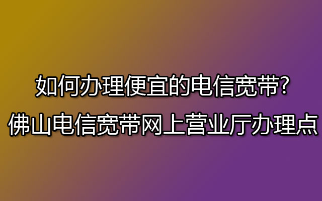 如何办理便宜的电信宽带?佛山电信宽带网上营业厅办理点