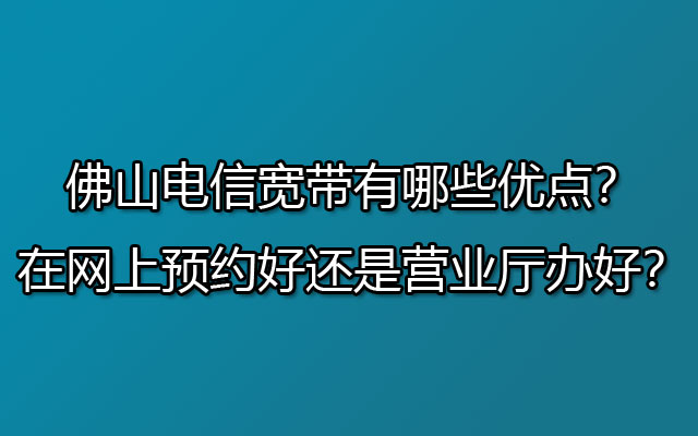 佛山电信宽带有哪些优点？是在网上预约好还是营业厅办好？