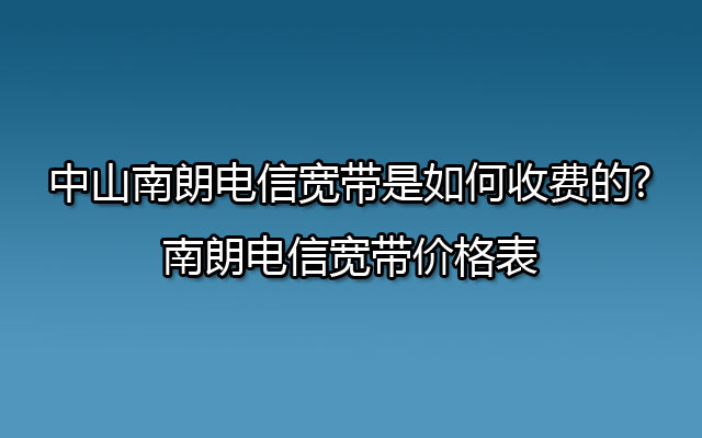 中山南朗电信宽带是如何收费的?南朗电信宽带价格表