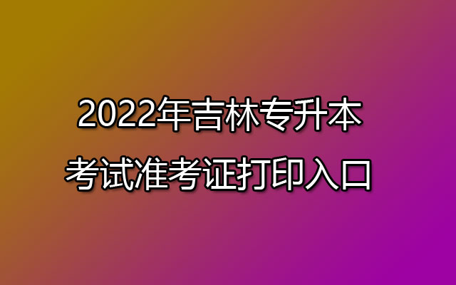 2022年吉林专升本考试准考证打印时间:7月9日-16日