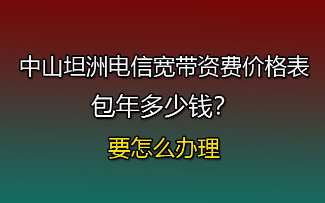 中山坦洲电信宽带资费价格表，包年多少钱？要怎么办理