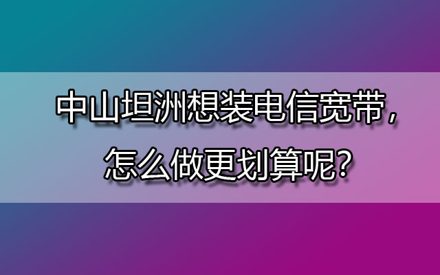 中山坦洲想装电信宽带，怎么做更划算呢？