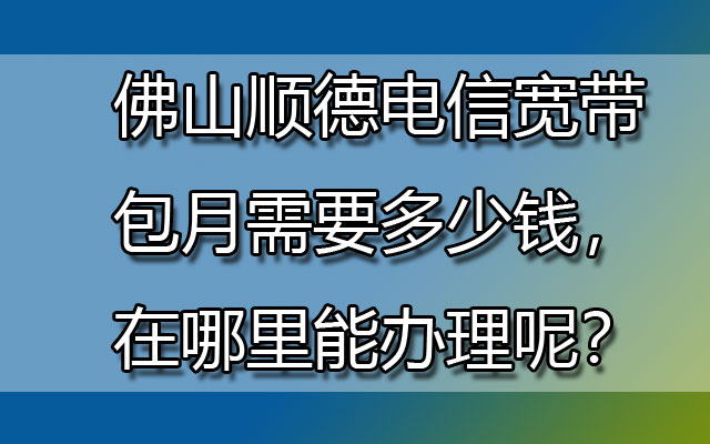 佛山顺德电信宽带包月需要多少钱，在哪里能办理呢？