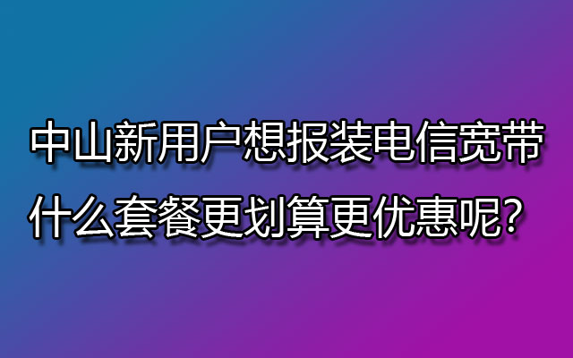 中山新用户想报装电信宽带，什么套餐更划算更优惠呢？