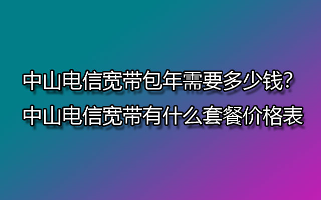 中山电信宽带包年需要多少钱？中山电信宽带有什么套餐价格表