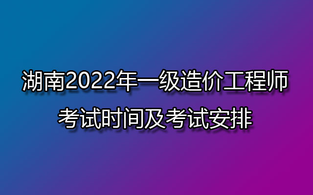 湖南2022年一级造价工程师考试时间及考试安排
