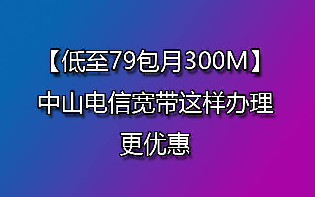 【低至79包月300M】中山电信宽带这样办理更优惠