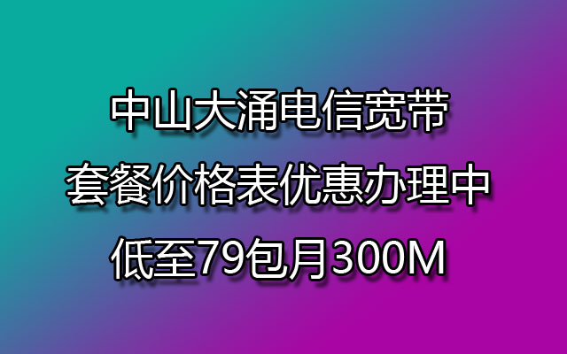 中山大涌电信宽带套餐价格表优惠办理中低至79包月300M