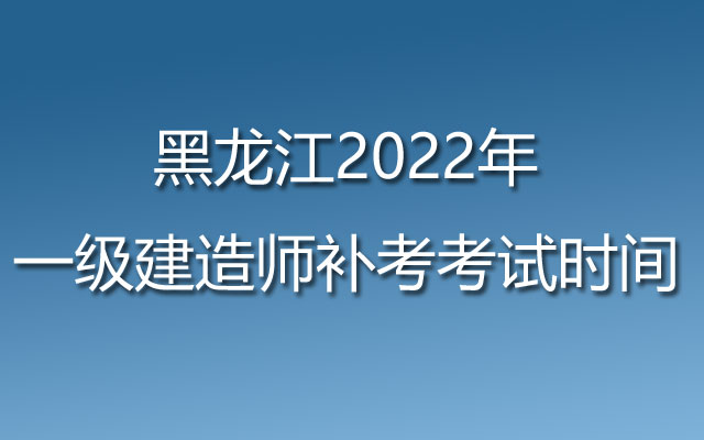 黑龙江2022年一级建造师补考考试时间