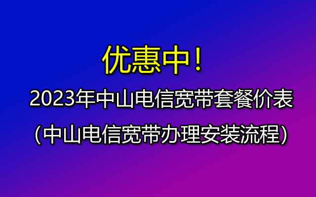 2023年中山电信宽带套餐价格表，有哪些优惠？ 如何办理？