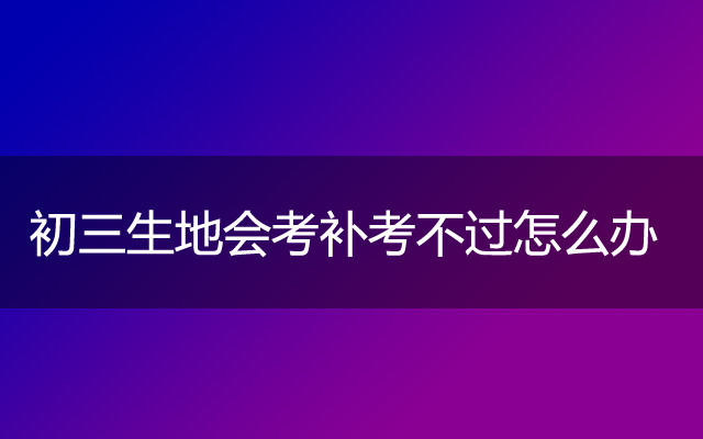 初三生地会考补考不过怎么办