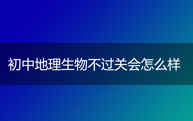 初中地理生物不过关会怎么样