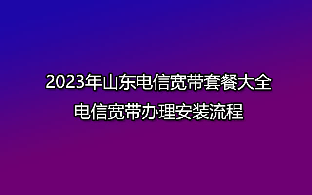 2023年山东电信宽带套餐大全-电信宽带办理安装流程