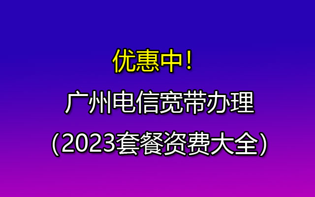 优惠中！广州电信宽带套餐，低至79元包月300M宽带