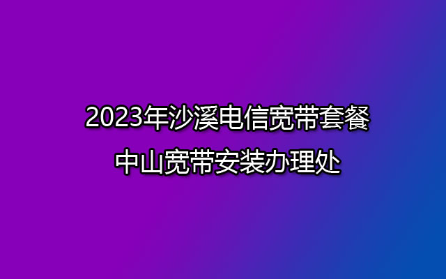 2023年沙溪电信宽带套餐-中山宽带安装办理处