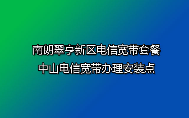 南朗翠亨新区电信宽带套餐-中山电信宽带办理安装点