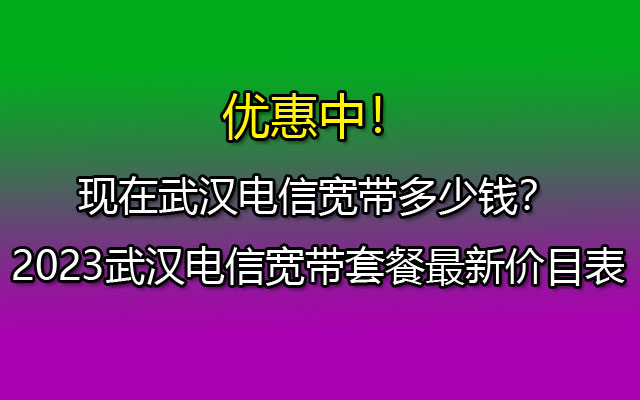 现在武汉电信宽带多少钱？2023武汉电信宽带套餐最新价目表