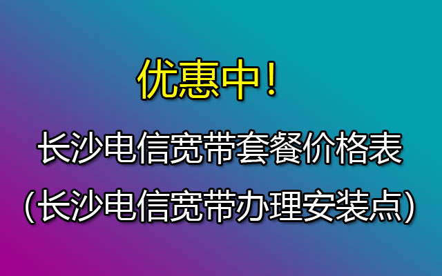 优惠中！2023长沙电信宽带套餐价格表（长沙电信宽带办理安装点）