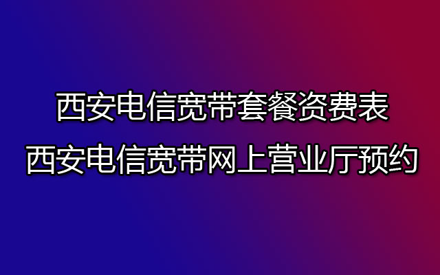 西安电信宽带套餐资费表-西安电信宽带网上营业厅预约