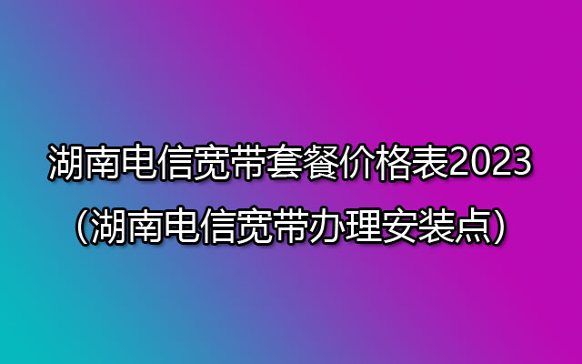 湖南电信宽带套餐价格表2023（湖南电信宽带办理安装点）