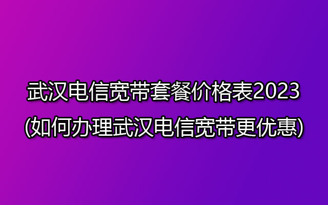 武汉电信宽带套餐价格表2023(如何办理武汉电信宽带更优惠)