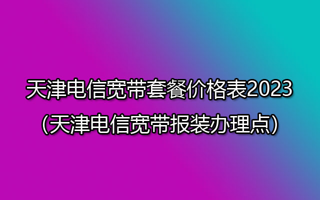 天津电信宽带套餐价格表2023（天津电信宽带报装办理点）