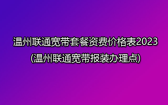 温州联通宽带套餐资费价格表2023(温州联通宽带报装办理点)