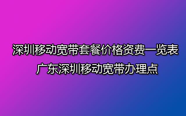 深圳移动宽带套餐价格资费一览表2023 广东深圳移动宽带办理点