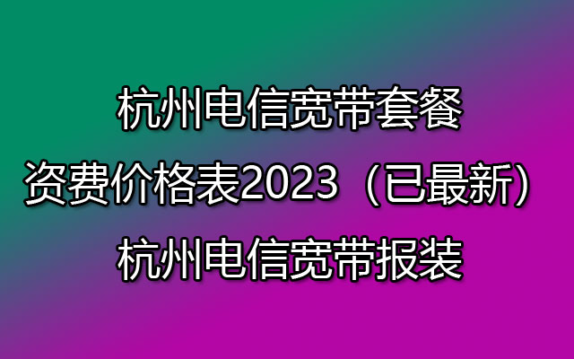 杭州电信宽带套餐资费价格表2023（已最新）杭州电信宽带报装
