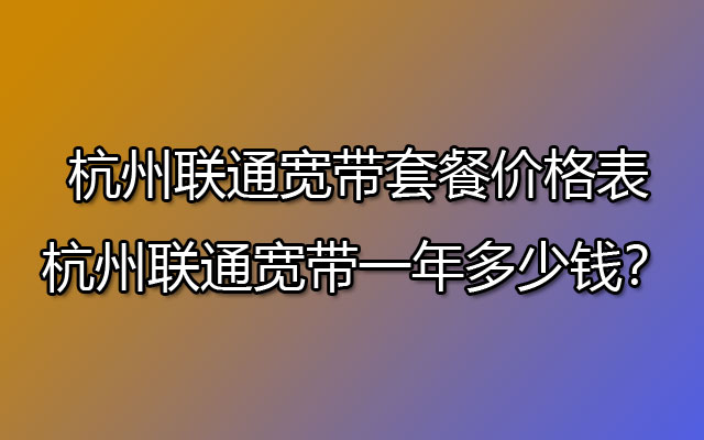 杭州联通宽带套餐价格表-​杭州联通宽带一年多少钱？