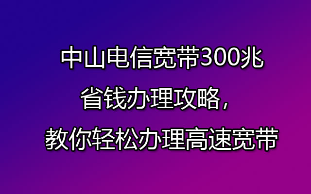 中山电信宽带300兆省钱办理攻略，教你轻松办理高速宽带