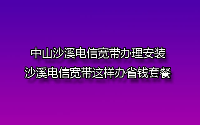 中山沙溪电信宽带办理安装-沙溪电信宽带这样办省钱套餐