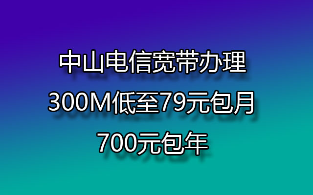 中山电信宽带办理300M低至79元包月，700元包年