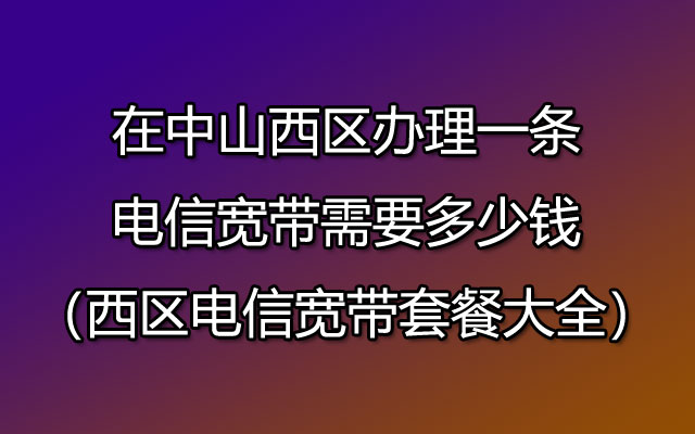 在中山西区办理一条电信宽带需要多少钱（西区电信宽带套餐大全）