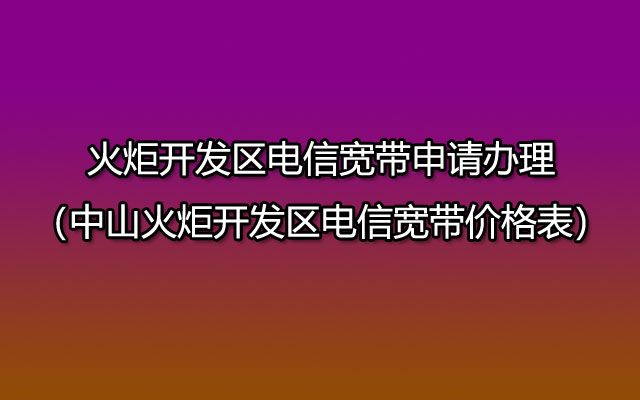 火炬开发区电信宽带申请办理（中山火炬开发区电信宽带价格表）