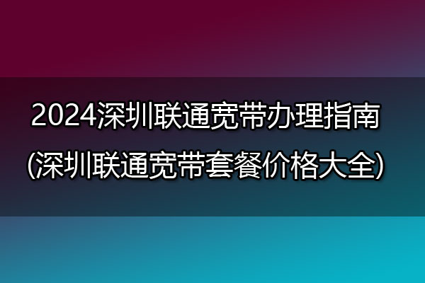 2024深圳联通宽带办理指南(深圳联通宽带套餐价格大全)