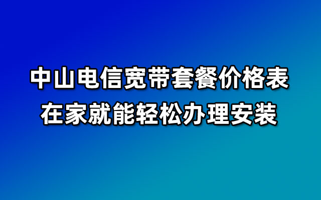 中山电信宽带套餐价格表_在家就能轻松办理安装