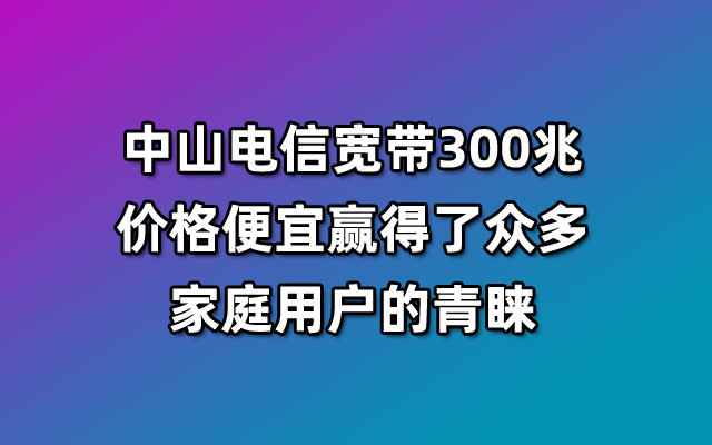 中山电信宽带300兆价格便宜赢得了众多家庭用户的青睐