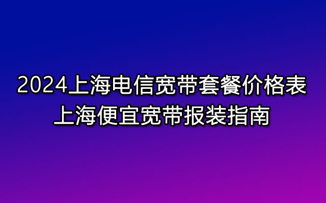 2024上海电信宽带套餐价格表，上海便宜宽带报装指南